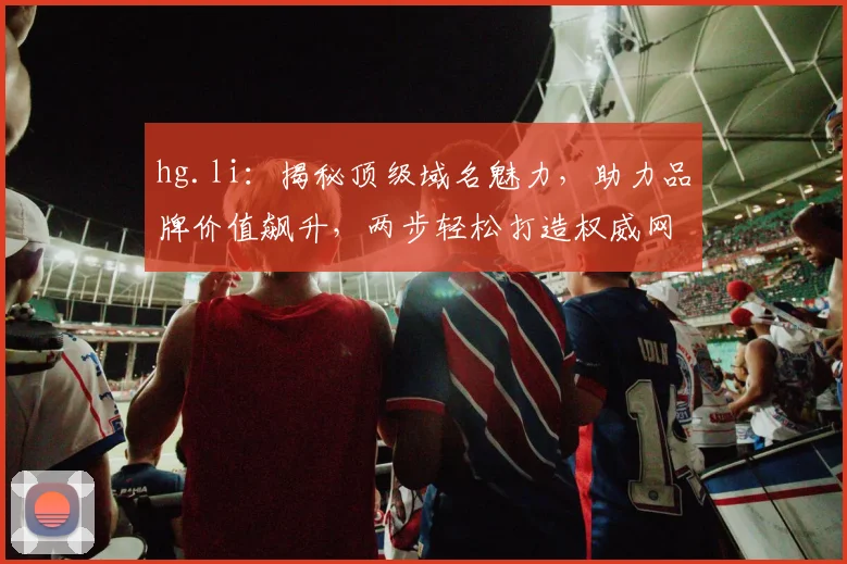 hg.li：揭秘顶级域名魅力，助力品牌价值飙升，两步轻松打造权威网站