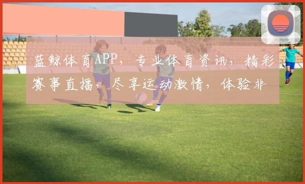 蓝鲸体育APP，专业体育资讯，精彩赛事直播，尽享运动激情，体验非凡互动